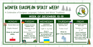 Monday: Polish Pride Day
Dress in red & white
Tuesday: German Holiday Market Day
Wear festive scarves, sweaters, or hats
Wednesday: Ukrainian Celebration Day
Dress in yellow & blue or add light-up accessories
Thursday: Russian Winter Festival Day
Come cozy in your pajamas
Friday: Romanian Holiday Best Day
Wear traditional Romanian colors or your best holiday outfit